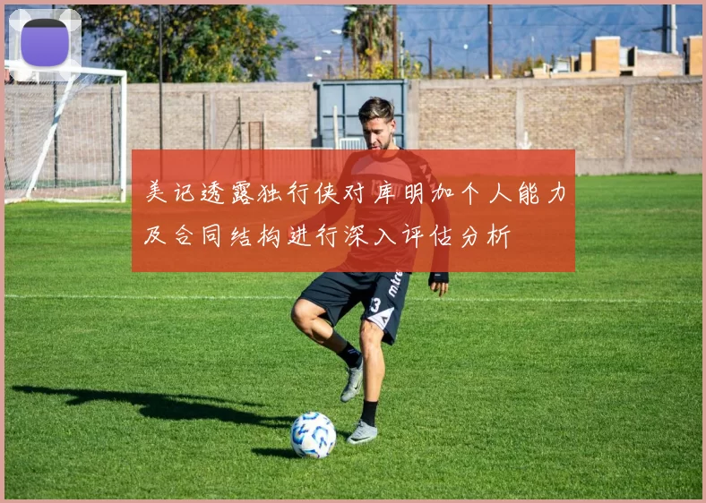 美记透露独行侠对库明加个人能力及合同结构进行深入评估分析