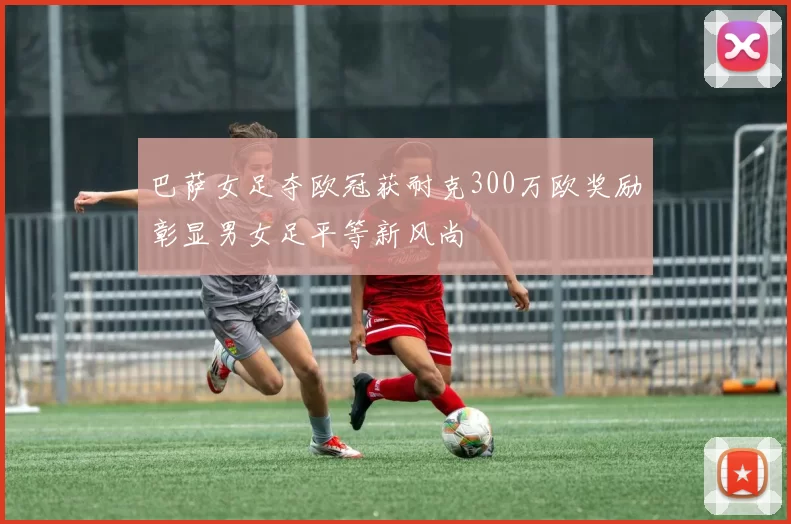 巴萨女足夺欧冠获耐克300万欧奖励彰显男女足平等新风尚