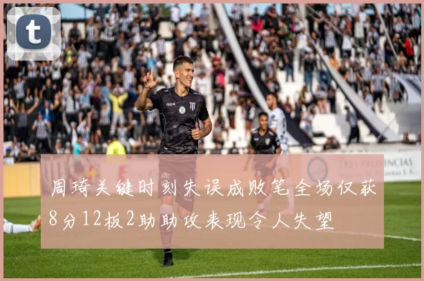 周琦关键时刻失误成败笔全场仅获8分12板2助助攻表现令人失望