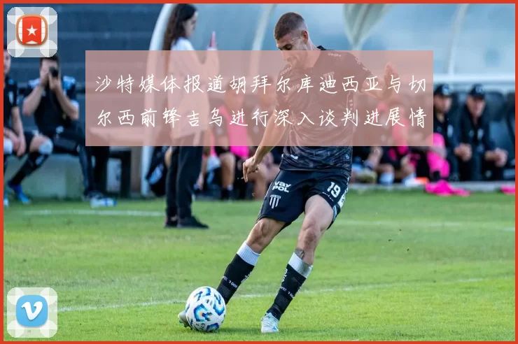 沙特媒体报道胡拜尔库迪西亚与切尔西前锋吉乌进行深入谈判进展情况