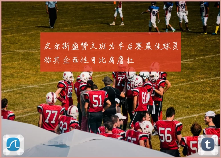 皮尔斯盛赞文班为季后赛最佳球员称其全面性可比肩詹杜