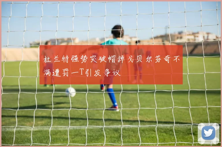 杜兰特强势突破帽掉戈贝尔芬奇不满遭罚一T引发争议
